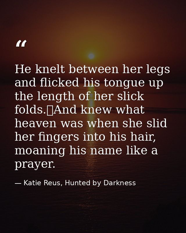 He knelt between her legs and flicked his tongue up the length of her slick folds.	And knew what heaven was when she sli — Katie Reus, Hunted by Darkness