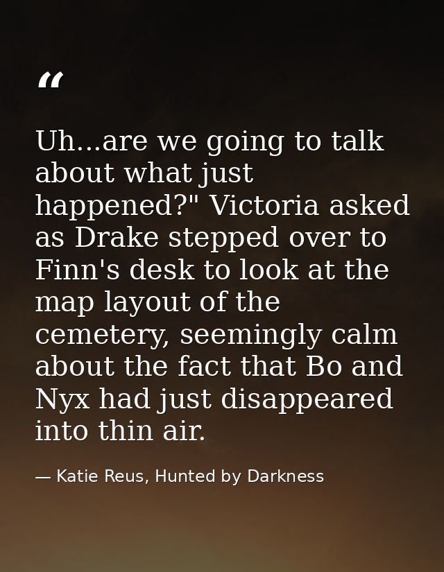 Uh...are we going to talk about what just happened?" Victoria asked as Drake stepped over to Finn's desk to look at the  — Katie Reus, Hunted by Darkness