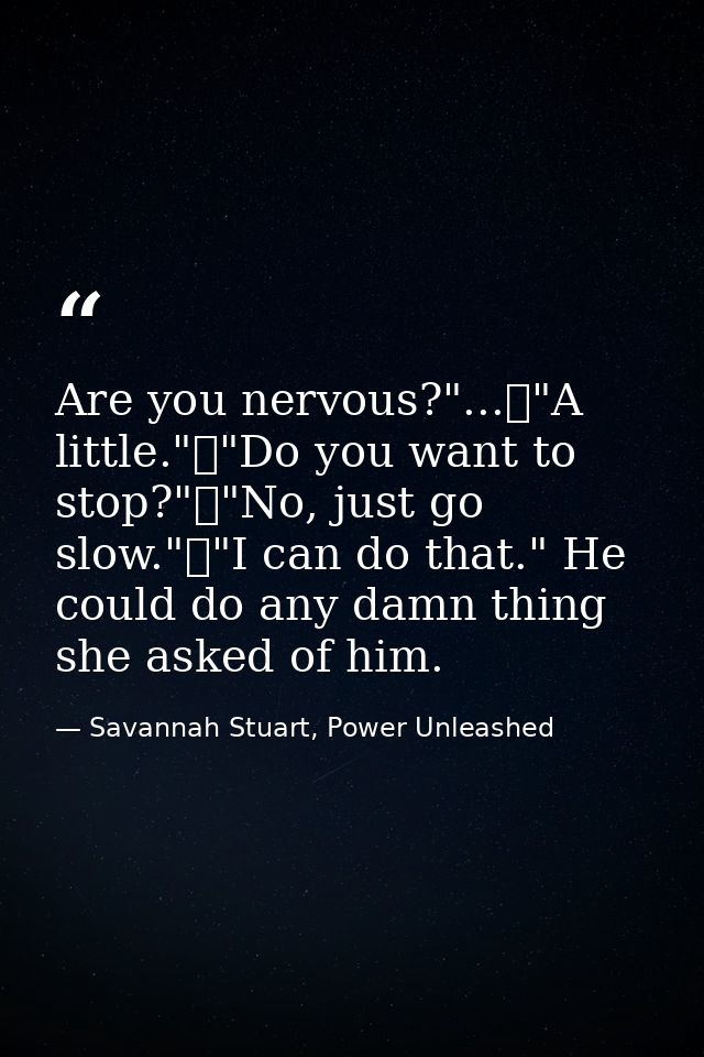 Are you nervous?"...	"A little."	"Do you want to stop?"	"No, just go slow."	"I can do that." He could do any damn thing  — Savannah Stuart, Power Unleashed
