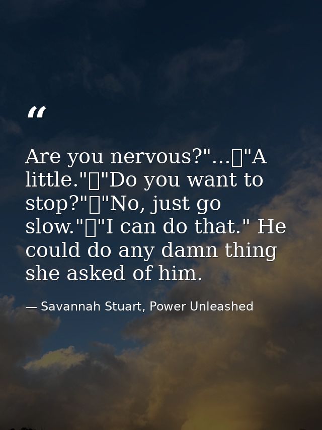 Are you nervous?"...	"A little."	"Do you want to stop?"	"No, just go slow."	"I can do that." He could do any damn thing  — Savannah Stuart, Power Unleashed