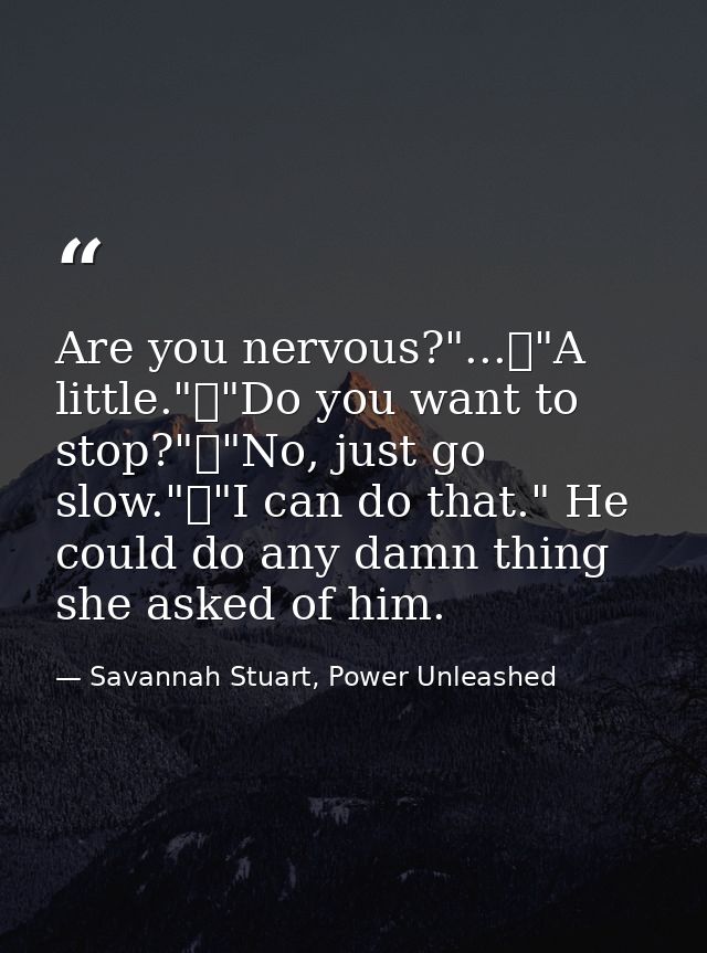 Are you nervous?"...	"A little."	"Do you want to stop?"	"No, just go slow."	"I can do that." He could do any damn thing  — Savannah Stuart, Power Unleashed
