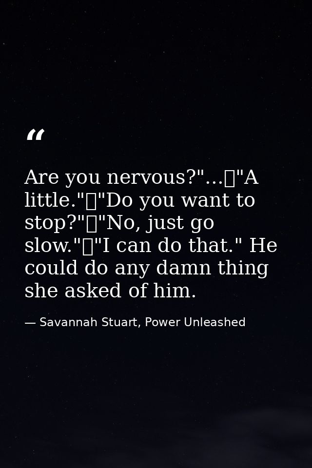 Are you nervous?"...	"A little."	"Do you want to stop?"	"No, just go slow."	"I can do that." He could do any damn thing  — Savannah Stuart, Power Unleashed