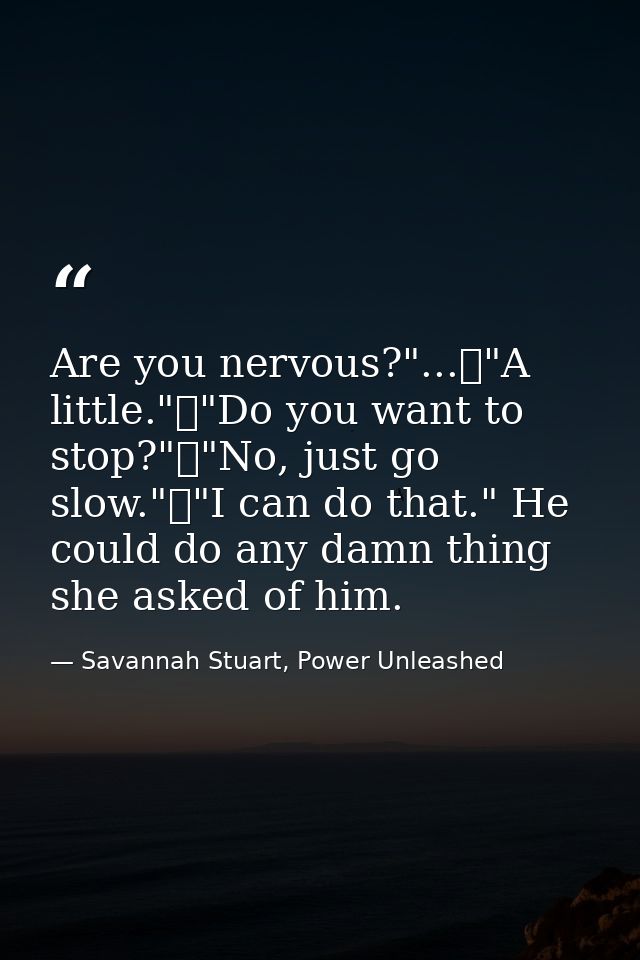 Are you nervous?"...	"A little."	"Do you want to stop?"	"No, just go slow."	"I can do that." He could do any damn thing  — Savannah Stuart, Power Unleashed