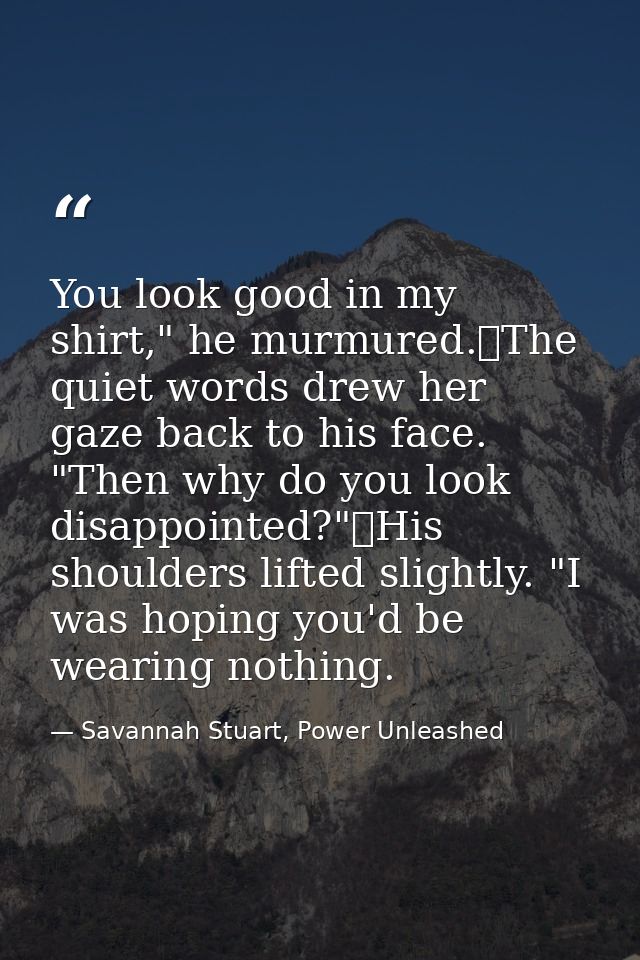 You look good in my shirt," he murmured.	The quiet words drew her gaze back to his face. "Then why do you look disappoin — Savannah Stuart, Power Unleashed