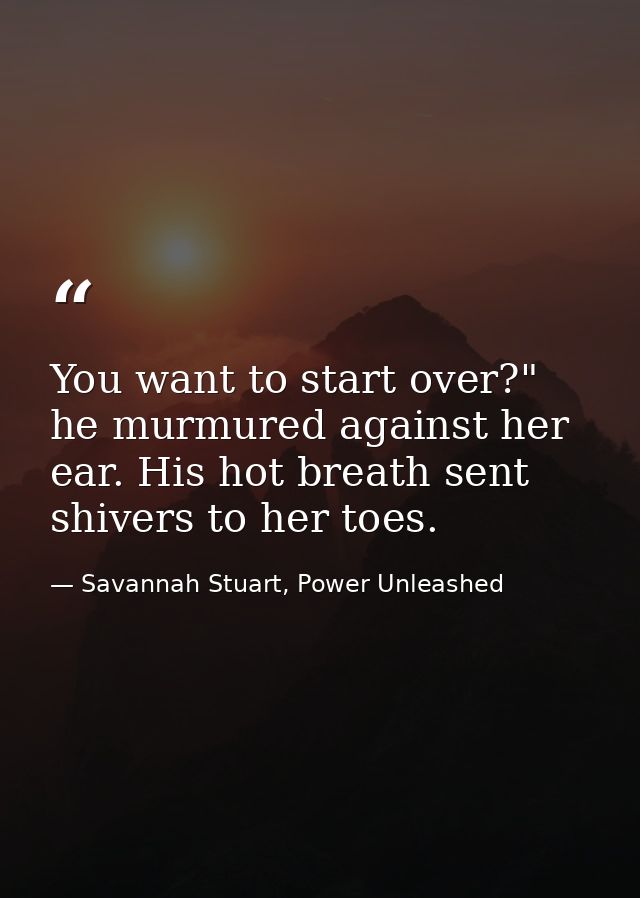 You want to start over?" he murmured against her ear. His hot breath sent shivers to her toes. — Savannah Stuart, Power Unleashed