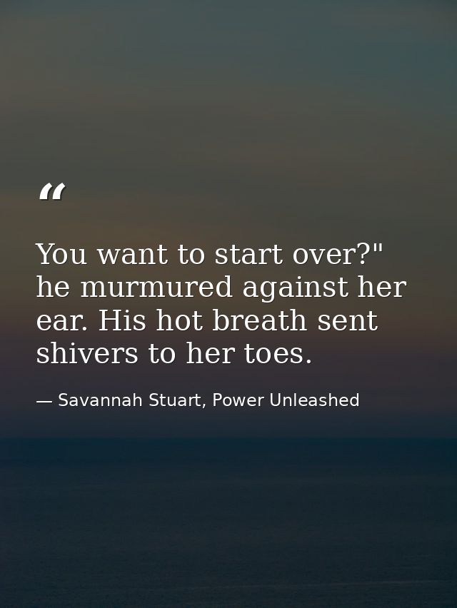 You want to start over?" he murmured against her ear. His hot breath sent shivers to her toes. — Savannah Stuart, Power Unleashed