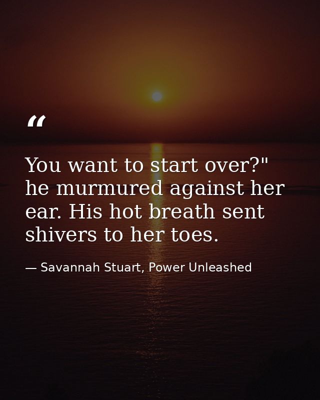 You want to start over?" he murmured against her ear. His hot breath sent shivers to her toes. — Savannah Stuart, Power Unleashed