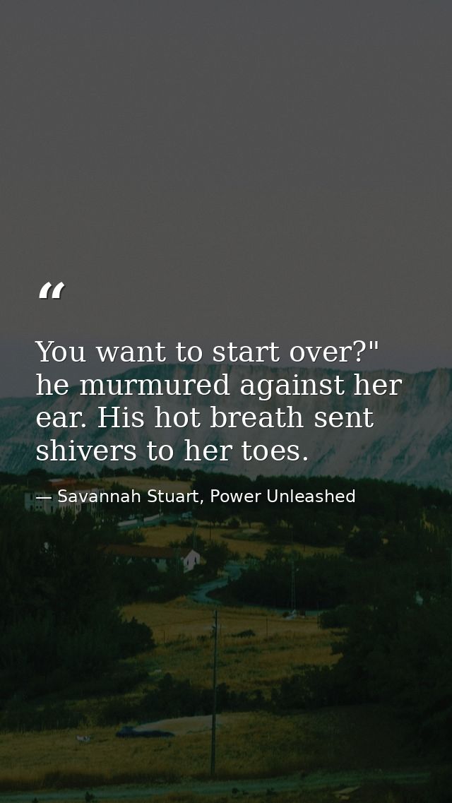 You want to start over?" he murmured against her ear. His hot breath sent shivers to her toes. — Savannah Stuart, Power Unleashed