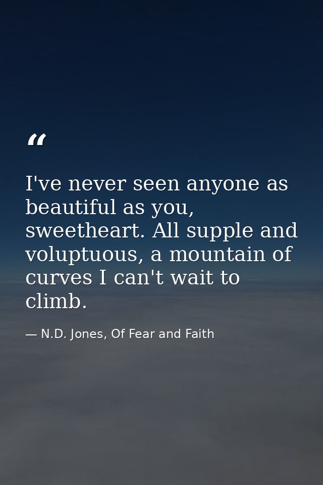 I've never seen anyone as beautiful as you, sweetheart. All supple and voluptuous, a mountain of curves I can't wait to  — N.D. Jones, Of Fear and Faith