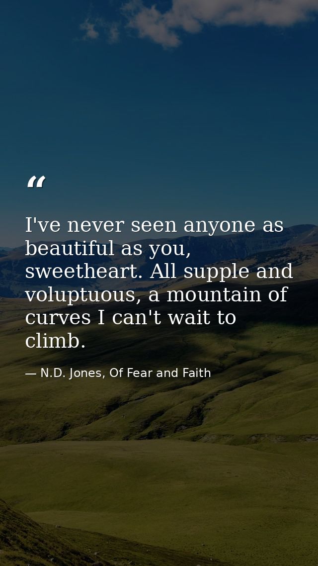 I've never seen anyone as beautiful as you, sweetheart. All supple and voluptuous, a mountain of curves I can't wait to  — N.D. Jones, Of Fear and Faith
