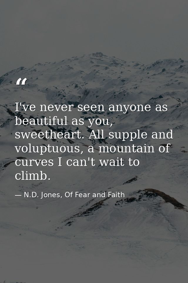 I've never seen anyone as beautiful as you, sweetheart. All supple and voluptuous, a mountain of curves I can't wait to  — N.D. Jones, Of Fear and Faith
