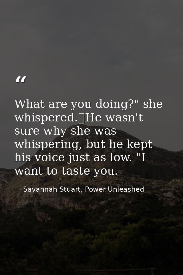 What are you doing?" she whispered.	He wasn't sure why she was whispering, but he kept his voice just as low. "I want to — Savannah Stuart, Power Unleashed