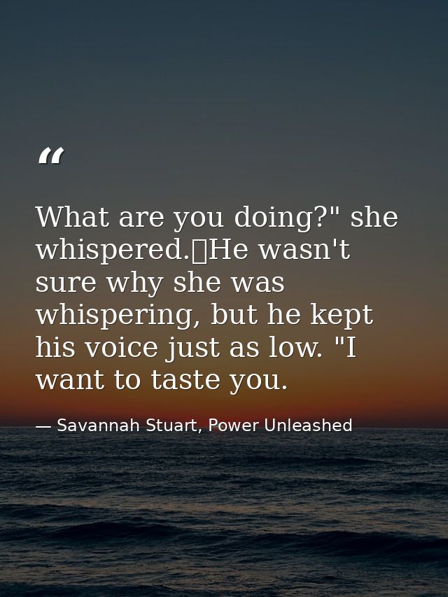 What are you doing?" she whispered.	He wasn't sure why she was whispering, but he kept his voice just as low. "I want to — Savannah Stuart, Power Unleashed