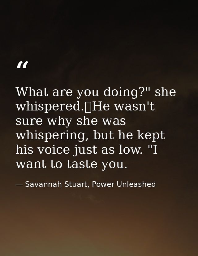 What are you doing?" she whispered.	He wasn't sure why she was whispering, but he kept his voice just as low. "I want to — Savannah Stuart, Power Unleashed
