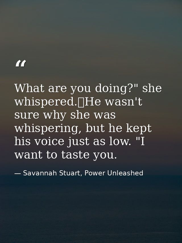 What are you doing?" she whispered.	He wasn't sure why she was whispering, but he kept his voice just as low. "I want to — Savannah Stuart, Power Unleashed