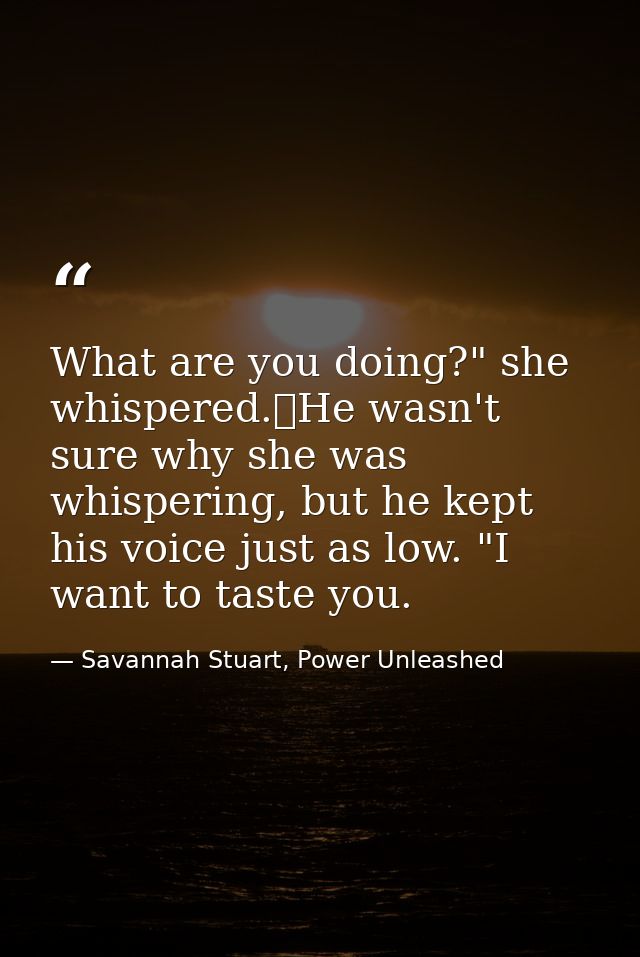 What are you doing?" she whispered.	He wasn't sure why she was whispering, but he kept his voice just as low. "I want to — Savannah Stuart, Power Unleashed