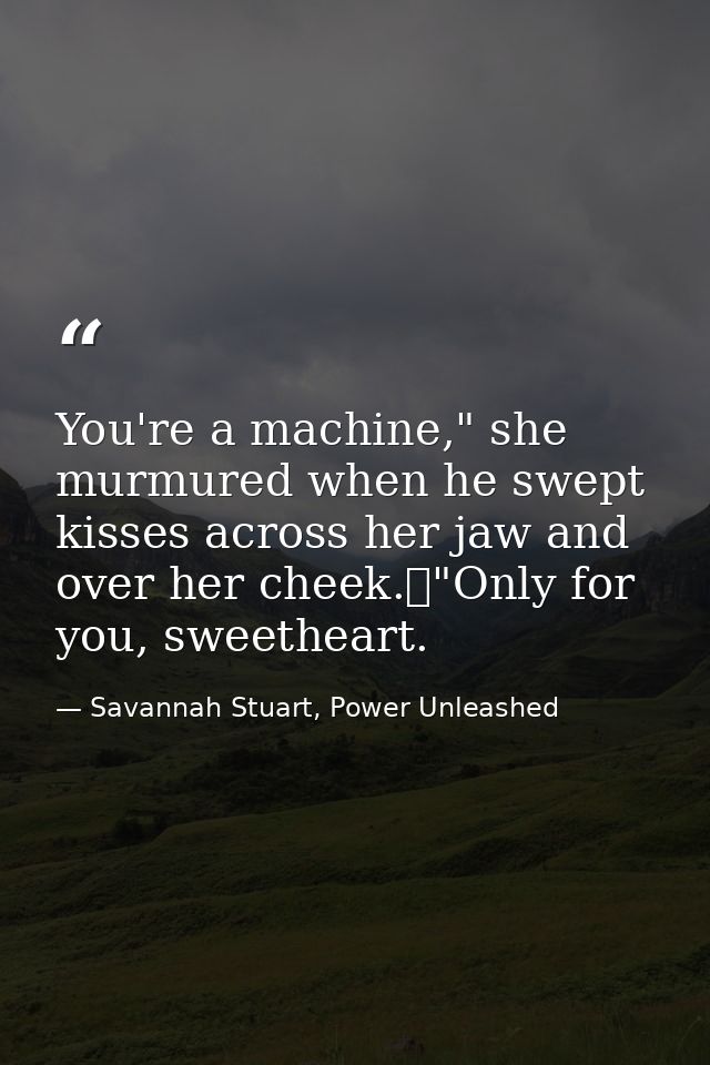 You're a machine," she murmured when he swept kisses across her jaw and over her cheek.	"Only for you, sweetheart. — Savannah Stuart, Power Unleashed