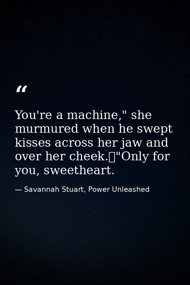 You're a machine," she murmured when he swept kisses across her jaw and over her cheek.	"Only for you, sweetheart. — Savannah Stuart, Power Unleashed