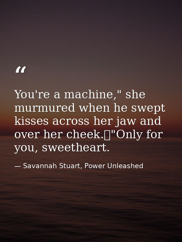 You're a machine," she murmured when he swept kisses across her jaw and over her cheek.	"Only for you, sweetheart. — Savannah Stuart, Power Unleashed