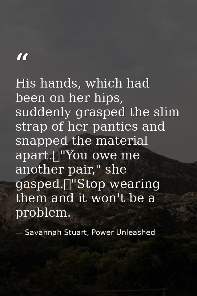 His hands, which had been on her hips, suddenly grasped the slim strap of her panties and snapped the material apart.	"Y — Savannah Stuart, Power Unleashed