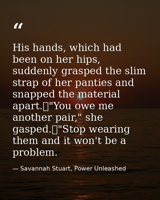 His hands, which had been on her hips, suddenly grasped the slim strap of her panties and snapped the material apart.	"Y — Savannah Stuart, Power Unleashed
