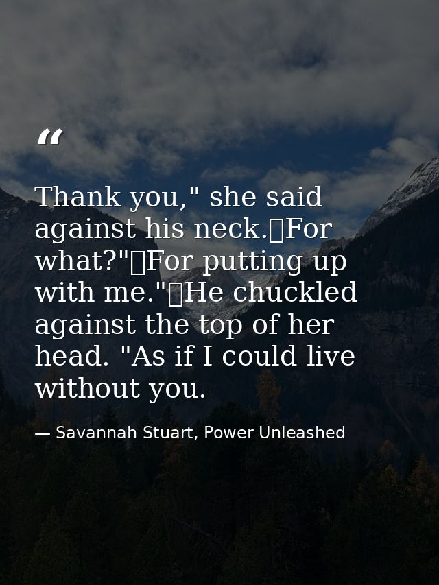 Thank you," she said against his neck.	For what?"	For putting up with me."	He chuckled against the top of her head. "As  — Savannah Stuart, Power Unleashed