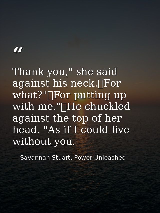 Thank you," she said against his neck.	For what?"	For putting up with me."	He chuckled against the top of her head. "As  — Savannah Stuart, Power Unleashed