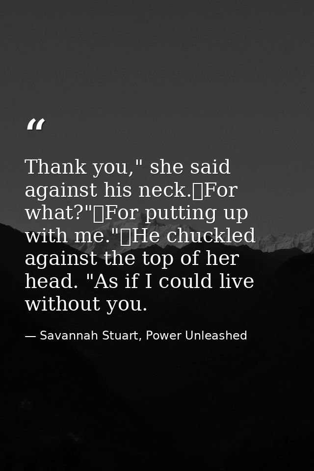 Thank you," she said against his neck.	For what?"	For putting up with me."	He chuckled against the top of her head. "As  — Savannah Stuart, Power Unleashed