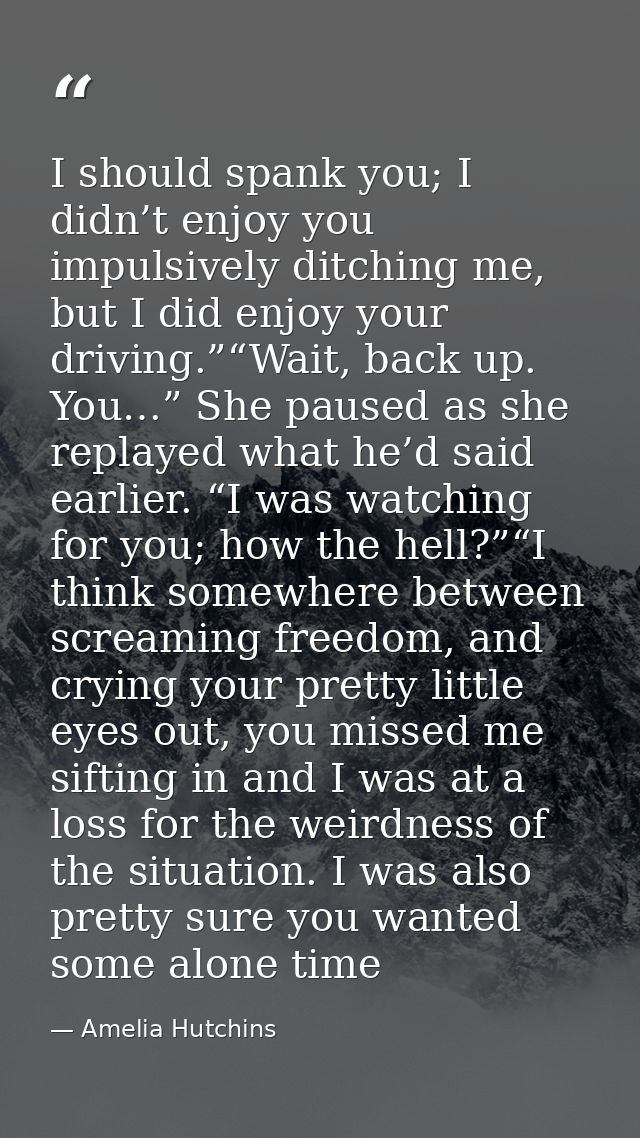 I should spank you; I didn’t enjoy you impulsively ditching me, but I did enjoy your driving.”“Wait, back up. You…” She  — Amelia Hutchins
