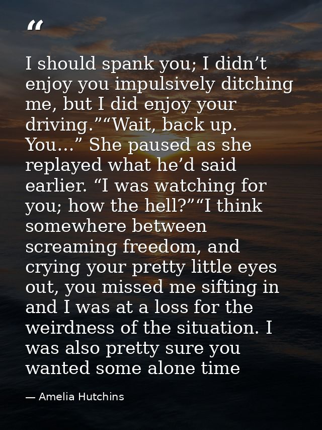 I should spank you; I didn’t enjoy you impulsively ditching me, but I did enjoy your driving.”“Wait, back up. You…” She  — Amelia Hutchins