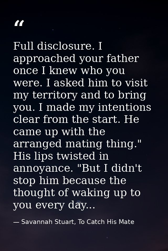 Full disclosure. I approached your father once I knew who you were. I asked him to visit my territory and to bring you.  — Savannah Stuart, To Catch His Mate