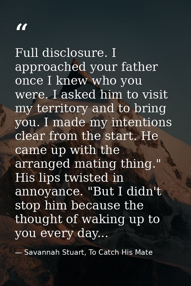 Full disclosure. I approached your father once I knew who you were. I asked him to visit my territory and to bring you.  — Savannah Stuart, To Catch His Mate