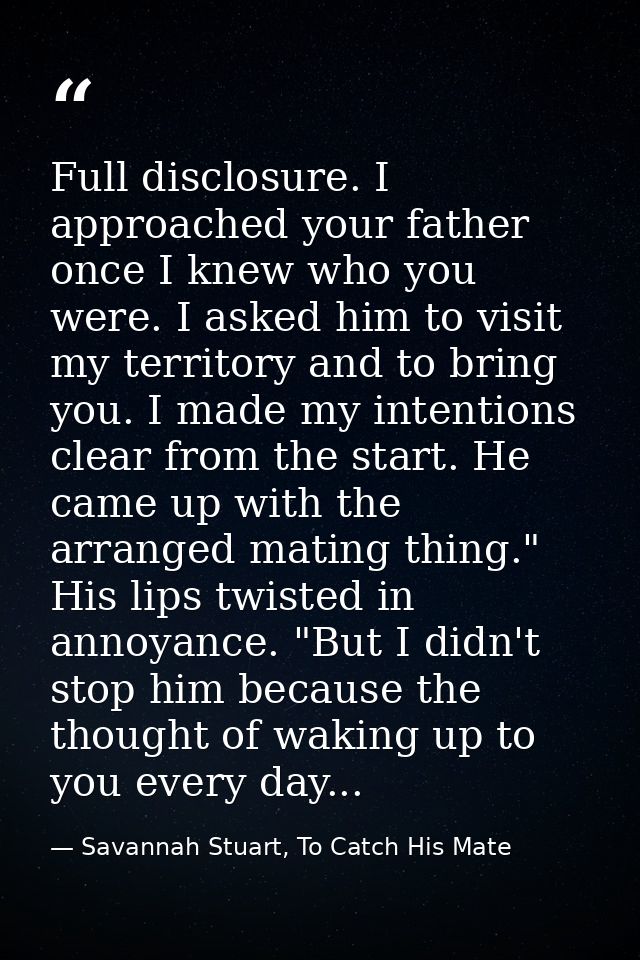 Full disclosure. I approached your father once I knew who you were. I asked him to visit my territory and to bring you.  — Savannah Stuart, To Catch His Mate
