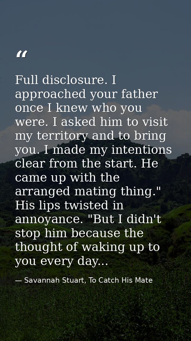 Full disclosure. I approached your father once I knew who you were. I asked him to visit my territory and to bring you.  — Savannah Stuart, To Catch His Mate