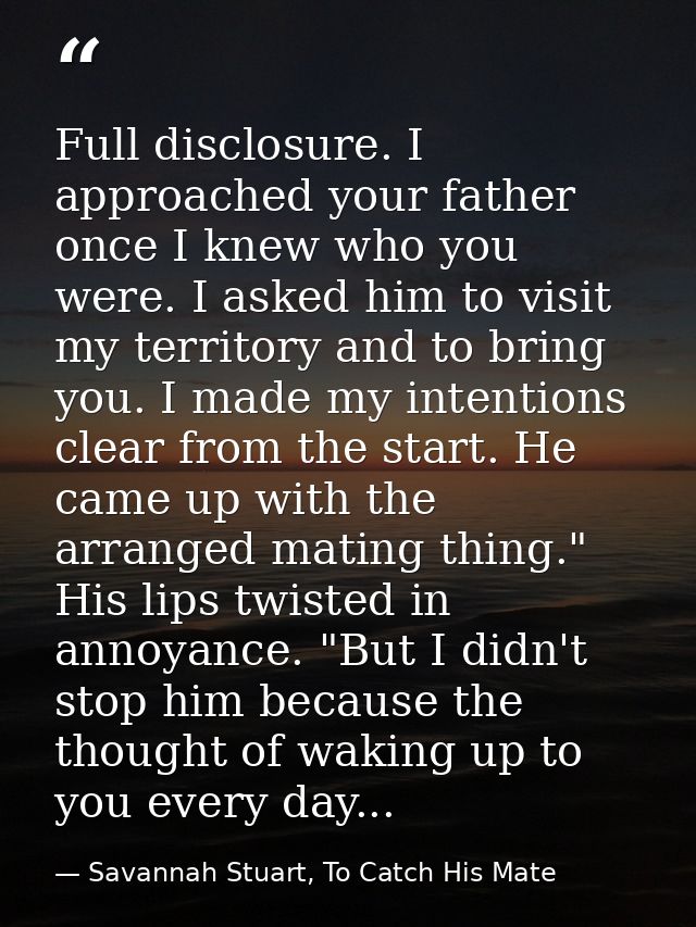 Full disclosure. I approached your father once I knew who you were. I asked him to visit my territory and to bring you.  — Savannah Stuart, To Catch His Mate