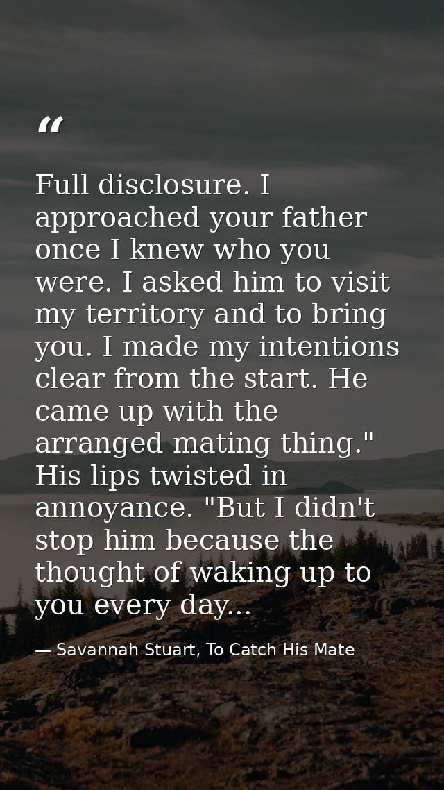 Full disclosure. I approached your father once I knew who you were. I asked him to visit my territory and to bring you.  — Savannah Stuart, To Catch His Mate