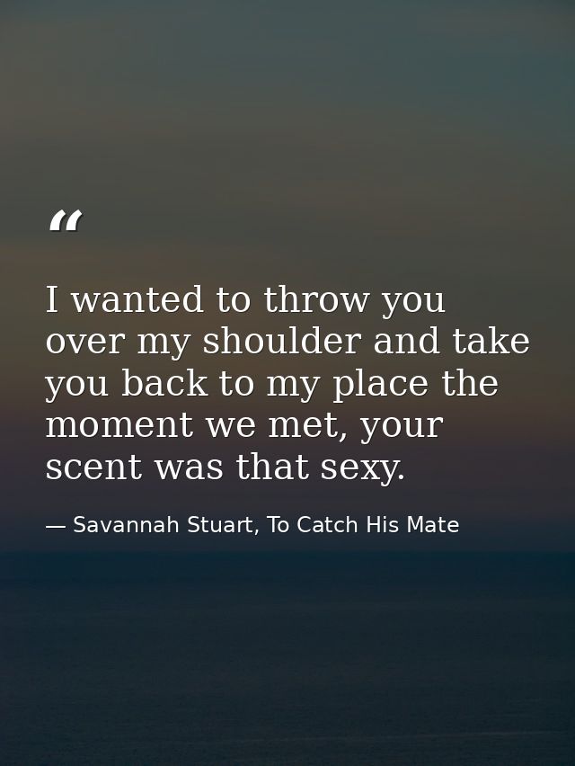 I wanted to throw you over my shoulder and take you back to my place the moment we met, your scent was that sexy. — Savannah Stuart, To Catch His Mate