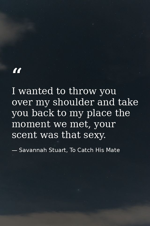 I wanted to throw you over my shoulder and take you back to my place the moment we met, your scent was that sexy. — Savannah Stuart, To Catch His Mate