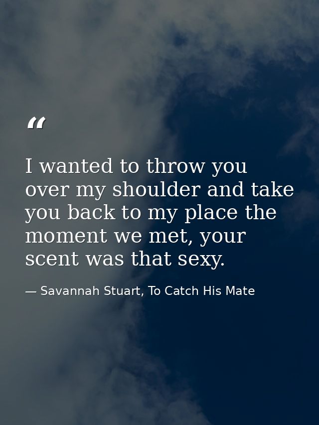 I wanted to throw you over my shoulder and take you back to my place the moment we met, your scent was that sexy. — Savannah Stuart, To Catch His Mate