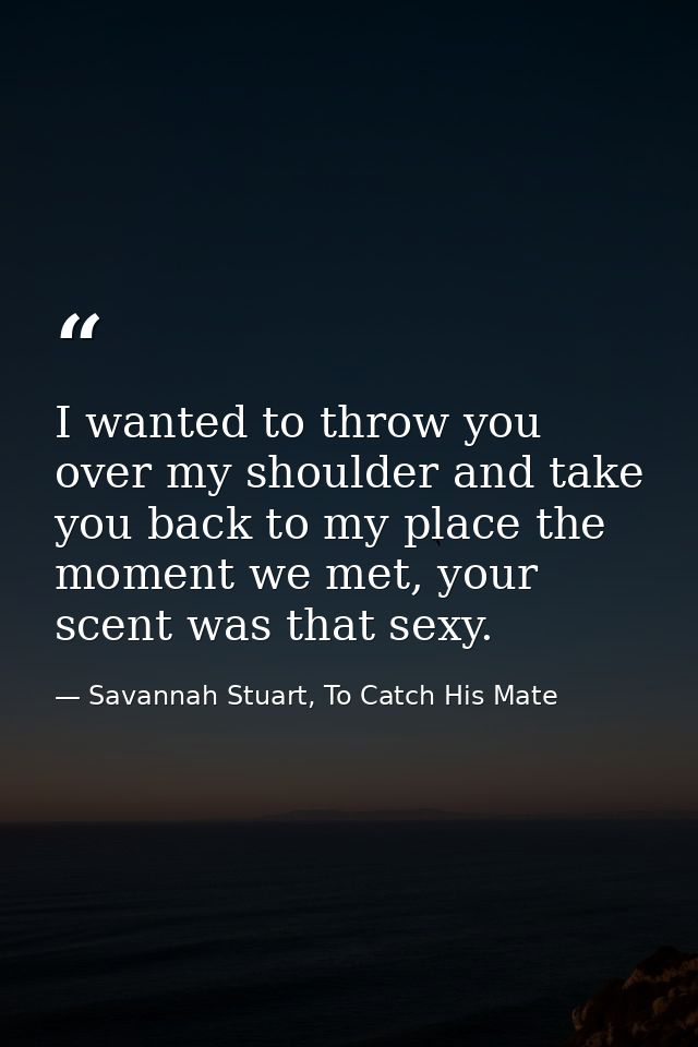 I wanted to throw you over my shoulder and take you back to my place the moment we met, your scent was that sexy. — Savannah Stuart, To Catch His Mate
