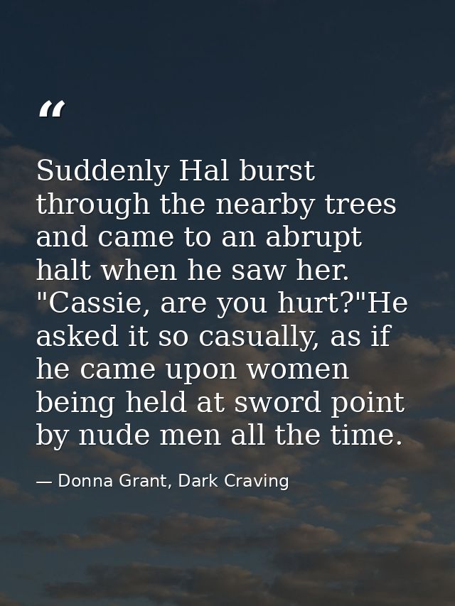 Suddenly Hal burst through the nearby trees and came to an abrupt halt when he saw her. "Cassie, are you hurt?"He asked  — Donna Grant, Dark Craving