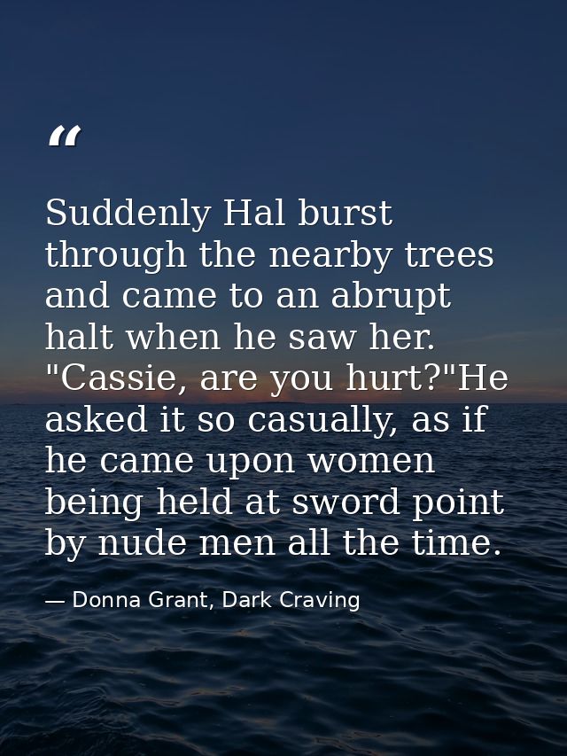 Suddenly Hal burst through the nearby trees and came to an abrupt halt when he saw her. "Cassie, are you hurt?"He asked  — Donna Grant, Dark Craving