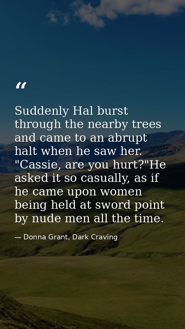 Suddenly Hal burst through the nearby trees and came to an abrupt halt when he saw her. "Cassie, are you hurt?"He asked  — Donna Grant, Dark Craving