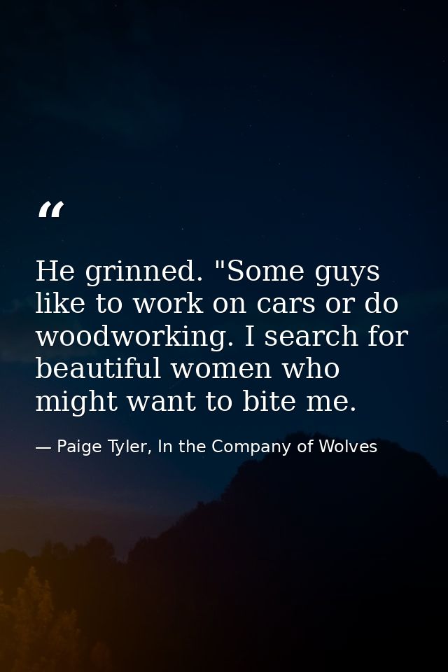 He grinned. "Some guys like to work on cars or do woodworking. I search for beautiful women who might want to bite me. — Paige Tyler, In the Company of Wolves