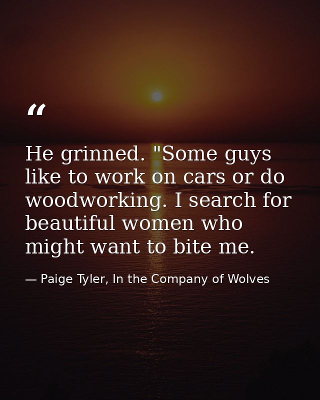 He grinned. "Some guys like to work on cars or do woodworking. I search for beautiful women who might want to bite me. — Paige Tyler, In the Company of Wolves