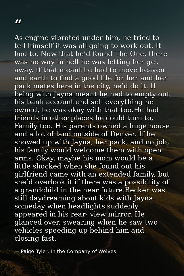 As engine vibrated under him, he tried to tell himself it was all going to work out. It had to. Now that he’d found The  — Paige Tyler, In the Company of Wolves