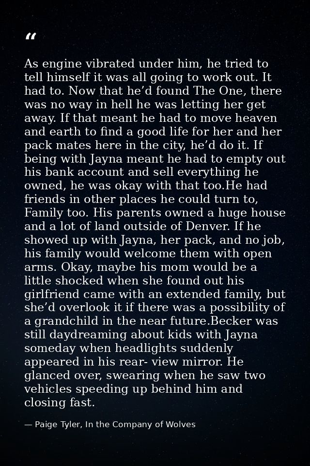 As engine vibrated under him, he tried to tell himself it was all going to work out. It had to. Now that he’d found The  — Paige Tyler, In the Company of Wolves