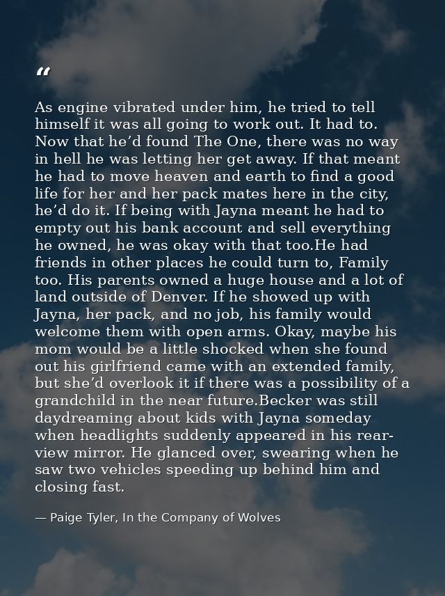 As engine vibrated under him, he tried to tell himself it was all going to work out. It had to. Now that he’d found The  — Paige Tyler, In the Company of Wolves