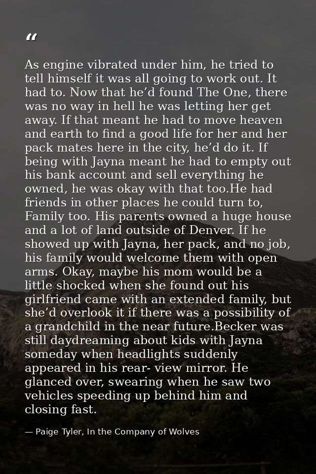 As engine vibrated under him, he tried to tell himself it was all going to work out. It had to. Now that he’d found The  — Paige Tyler, In the Company of Wolves