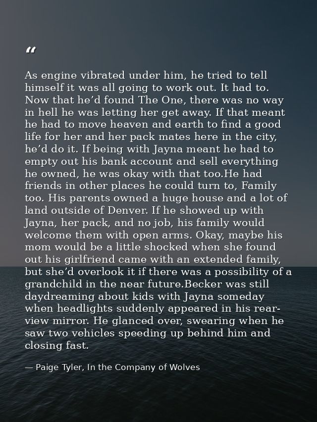 As engine vibrated under him, he tried to tell himself it was all going to work out. It had to. Now that he’d found The  — Paige Tyler, In the Company of Wolves